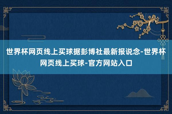 世界杯网页线上买球　　据彭博社最新报说念-世界杯网页线上买球-官方网站入口