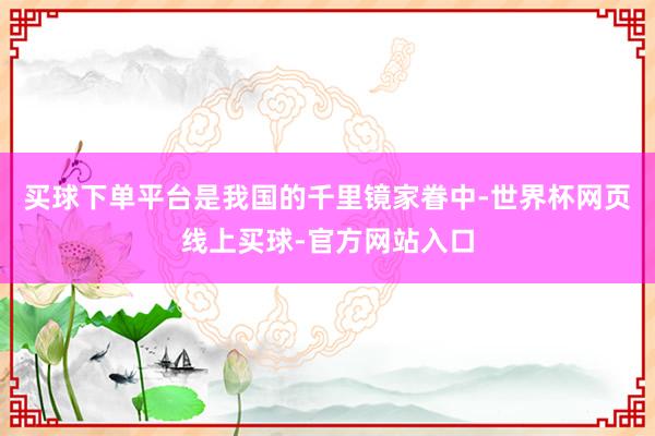 买球下单平台是我国的千里镜家眷中-世界杯网页线上买球-官方网站入口