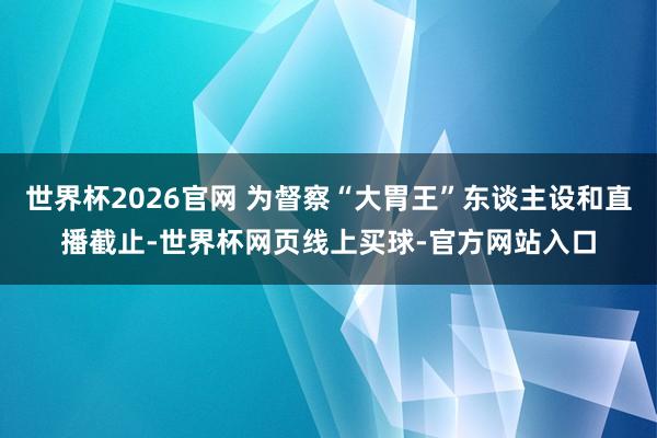 世界杯2026官网 为督察“大胃王”东谈主设和直播截止-世界杯网页线上买球-官方网站入口