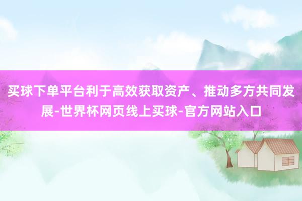 买球下单平台利于高效获取资产、推动多方共同发展-世界杯网页线上买球-官方网站入口